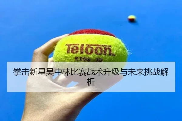 拳击新星吴中林比赛战术升级与未来挑战解析（leyu）